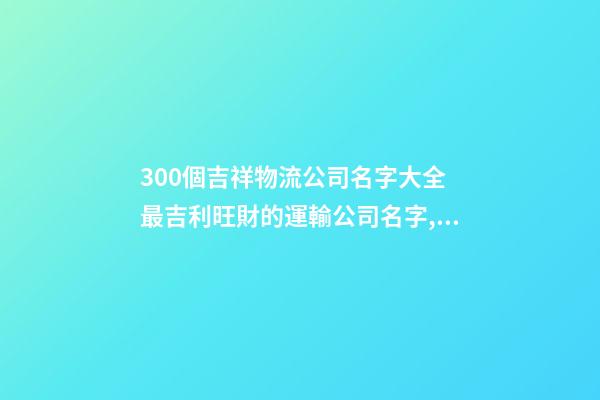 300個吉祥物流公司名字大全 最吉利旺財的運輸公司名字,起名之家-第1張-公司起名-玄機派